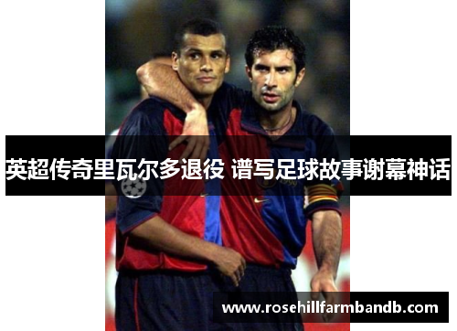 英超传奇里瓦尔多退役 谱写足球故事谢幕神话